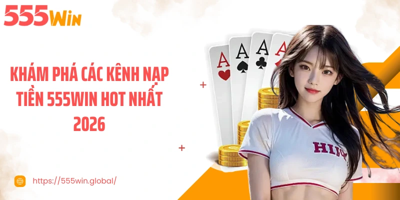 Khám phá các kênh nạp tiền 555WIN hot nhất 2026